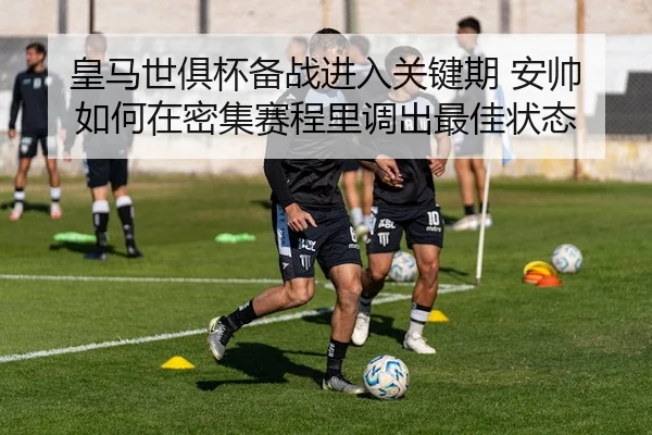 皇马世俱杯备战进入关键期 安帅如何在密集赛程里调出最佳状态