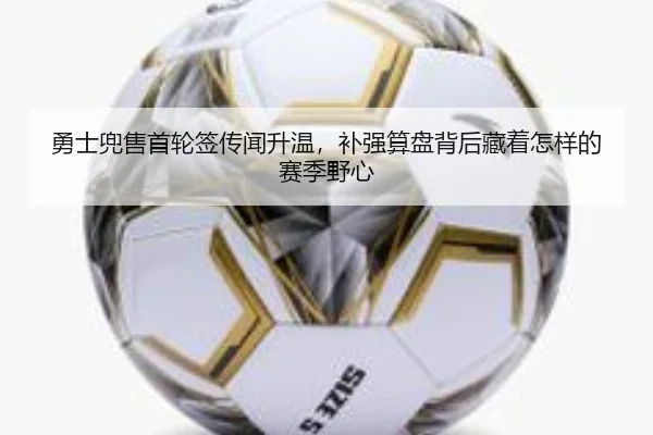 勇士兜售首轮签传闻升温，补强算盘背后藏着怎样的赛季野心