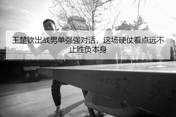 王楚钦出战男单强强对话，这场硬仗看点远不止胜负本身